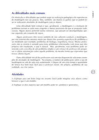 Seguros de vida
Unidade8
211
As dificuldades mais comuns
Os obstáculos e dificuldades que podem surgir na realização pedagógica de experiências
de modelagem não são poucos. Mas, também, são muitos os ganhos que se podem ter
ao se realizarem atividades de modelagem com os alunos.
Uma dificuldade bem comum é que, geralmente, a modelagem e a resolução de
problemas tornam as aulas mais exigentes e menos previsíveis do que as propostas tradi-
cionais. Alguns alunos preferem tarefas rotineiras, que possam ser desempenhadas ape-
nas seguindo um conjunto de regras.
Alguns professores têm receio também de não saberem conduzir a modelagem,
por não estarem eles mesmos muito por dentro dos assuntos específicos do problema a
ser modelado (por exemplo, problemas de biologia, engenharia, física). Muitos profes-
sores não se sentem à vontade para tratar problemas relacionados com áreas que eles
próprios não estudaram, o que é natural. Mas, geralmente, esse problema pode ser
vencido com a escolha de um problema simples e um esforço do professor em pesqui-
sar e coletar informações sobre aquele problema, da mesma forma que esperamos que
nossos alunos façam.
Outra dificuldade inicial dos professores está em não disporem de suficientes exem-
plos de atividades de modelagem. No entanto, o número de publicações sobre o uso de
modelagem na sala de aula está aumentando, e depois de um certo tempo e quantidade
de leitura fica bem mais fácil para o professor extrair, ele próprio, problemas de sua
realidade, ou criar outros.
Atividades
1) Explique para um leitor leigo no assunto (você pode imaginar seus alunos como
leitores) o que é um modelo.
2) Explique os dois aspectos que um modelo pode ter: preditivo e generativo.
 