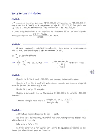 215
Solução das atividades
Atividade 1
a) A seguradora espera ter que pagar R$100.000,00 a 10 pessoas, ou R$1.000.000,00,
e espera receber R$300,00 de 9.990 pessoas, ou seja, R$2.997.000,00. Seu ganho total
esperado é, então, R$2.997.000,00 - R$1.000.000,00 = R$1.997.000,00
b) Como a seguradora tem 10.000 segurados na faixa etária de 40 a 50 anos, o ganho
médio por segurado será
Atividade 2
O valor x procurado, mais 10% daquele valor x (que seriam os juros ganhos ao
final do ano), terá que ser igual a R$1.997.000,00. Ou seja,
Atividade 3
Quando x é 0, S(x) é igual a 100.000, pois ninguém tinha morrido ainda.
Quando x é 86, S(x) é igual a 0, pois estamos supondo que ninguém chegará à
idade de 86 anos (De Moivre supôs isso).
De 0 a 86, x variou 86 unidades.
Quando x variou de 0 a 86, S(x) variou de 100.000 a 0, portanto, -100.000
unidades.
A taxa de variação nesta função é
Atividade 4
A fórmula de funções lineares é do tipo y = ax+b.
No nosso caso, ao invés de y, chamamos nossa variável dependente de S(x), então
a fórmula será: S(x) = ax+b.
Falta achar o “a” e o “b”.
Podemos achar “a” e “b” fazendo um sistema de equações, colocando os dois
pontos que sabemos fazer parte de nossa reta:
 