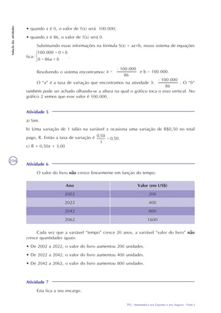 TP2 - Matemática nos Esportes e nos Seguros - Parte I
Soluçãodasatividades
216
• quando x é 0, o valor de S(x) será 100.000;
• quando x é 86, o valor de S(x) será 0.
Substituindo essas informações na fórmula S(x) = ax+b, nosso sistema de equações
fica: .
Resolvendo o sistema encontramos:
O “a” é a taxa de variação que encontramos na atividade 3: . O “b”
também pode ser achado olhando-se a altura na qual o gráfico toca o eixo vertical. No
gráfico 2 vemos que esse valor é 100.000.
Atividade 5
a) Sim.
b) Uma variação de 1 talão na variável x ocasiona uma variação de R$0,50 no total
pago, R. Então a taxa de variação é
c) R = 0,50x + 3,00
Atividade 6
O valor do livro não cresce linearmente em função do tempo:
Ano
2002
2022
2042
2062
Valor (em US$)
200
400
800
1600
Cada vez que a variável “tempo” cresce 20 anos, a variável “valor do livro” não
cresce quantidades iguais:
• De 2002 a 2022, o valor do livro aumentou 200 unidades.
• De 2022 a 2042, o valor do livro aumentou 400 unidades.
• De 2042 a 2062, o valor do livro aumentou 800 unidades.
Atividade 7
Esta fica a seu encargo.
 