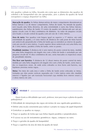 TP2 - Matemática nos Esportes e nos Seguros - Parte I
Resolução de situação-problema:
destacando e estudando proporcionalidade
Seção1
20
três quadras caibam na folha, levando em conta que as dimensões das quadras de
voleibol e de basquetebol não são apropriadas, pois a planta da quadra de futsal
extrapolará o espaço disponível na folha.
Atividade 5
Quais foram as dificuldades que você, professor, teve para traçar a planta da quadra
poliesportiva?
• Dificuldade de interpretação das regras em termos de seus significados geométricos.
• Definir uma escala conveniente para realizar o projeto no espaço de papel disponível.
• Centralizar as quadras no espaço.
• Traçar as quadras de forma que suas linhas fiquem paralelas e perpendiculares.
• O acesso ou uso de instrumentos geométricos: réguas, compasso ou outro.
• Traçar o garrafão da quadra de basquetebol.
• Traçar a superfície da área de meta da quadra de futsal.
Marcação da quadra: As linhas demarcatórias de maior comprimento denominam-se
linhas laterais e as de menor comprimento, linhas de fundo. Na metade da quadra
será traçada uma linha divisória, de uma extremidade à outra das linhas laterais,
eqüidistantes das linhas de fundo. O centro da quadra será demarcado por um pe-
queno círculo com 10 (dez) centímetros de diâmetro. Ao redor do pequeno círculo
será fixado o círculo central da quadra com um raio de 3 (três) metros.
Área de meta: Nas quadras com largura igual ou superior a 17 metros, em cada
extremidade da quadra, a 6 (seis) metros de distância de cada poste de meta haverá
um semicírculo perpendicular à linha de fundo que se estenderá ao interior da quadra
com um raio de 6 (seis) metros. A parte superior desse semicírculo será uma linha reta
de 3 (três) metros, paralela à linha de fundo, entre os postes.
Penalidade máxima: À distância de 6 (seis) metros do ponto central da meta, medida
por uma linha imaginária em ângulo reto com a linha de fundo e assinalada por um
pequeno círculo de 10 (dez) centímetros de raio, serão marcados os respectivos sinais
de penalidade máxima.
Tiro livre sem barreira: À distância de 12 (doze) metros do ponto central da meta,
medida por uma linha imaginária em ângulo reto com a linha de fundo, serão marca-
dos os respectivos sinais, de onde serão cobrados os tiros livres sem barreira, nas
hipóteses previstas nestas regras.
Metas: No meio de cada área e sobre a linha de fundo serão colocadas as metas,
formadas por dois postes verticais separados em 3 (três) metros entre eles (medida
interior) e ligados por um travessão horizontal cuja medida livre interior estará a
2 (dois) metros do solo.
 