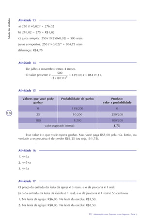 TP2 - Matemática nos Esportes e nos Seguros - Parte I
Soluçãodasatividades
220
Atividade 13
a) 250 (1+0,02)5
= 276,02
b) 276,02 – 275 = R$1,02
c) juros simples: 250+10(250x0,02) = 300 reais
juros compostos: 250 (1+0,02)10
= 304,75 reais
diferença: R$4,75
Atividade 14
De julho a novembro temos 4 meses.
O valor presente é
Atividade 15
Produto:
valor x probabilidade
0
250/200
100/200
Valores que você pode
ganhar
0
25
100
Probabilidade de ganho
189/200
10/200
1/200
valor esperado (soma): 1,75
Esse valor é o que você espera ganhar. Mas você paga R$5,00 pela rifa. Então, na
verdade a expectativa é de perder R$3,25 (ou seja, 5-1,75).
Atividade 16
1. y=3x
2. y=5+x
3. y=3x
Atividade 17
O preço da entrada da festa da igreja é 3 reais, e o da pescaria é 1 real.
Já o da entrada da festa da escola é 1 real, e o da pescaria é 1 real e 50 centavos.
1. Na festa da igreja: R$6,00. Na festa da escola: R$5,50.
2. Na festa da igreja: R$8,00. Na festa da escola: R$8,50.
 