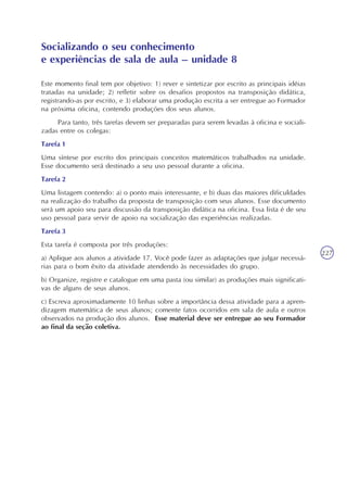 227
Este momento final tem por objetivo: 1) rever e sintetizar por escrito as principais idéias
tratadas na unidade; 2) refletir sobre os desafios propostos na transposição didática,
registrando-as por escrito, e 3) elaborar uma produção escrita a ser entregue ao Formador
na próxima oficina, contendo produções dos seus alunos.
Para tanto, três tarefas devem ser preparadas para serem levadas à oficina e sociali-
zadas entre os colegas:
Tarefa 1
Uma síntese por escrito dos principais conceitos matemáticos trabalhados na unidade.
Esse documento será destinado a seu uso pessoal durante a oficina.
Tarefa 2
Uma listagem contendo: a) o ponto mais interessante, e b) duas das maiores dificuldades
na realização do trabalho da proposta de transposição com seus alunos. Esse documento
será um apoio seu para discussão da transposição didática na oficina. Essa lista é de seu
uso pessoal para servir de apoio na socialização das experiências realizadas.
Tarefa 3
Esta tarefa é composta por três produções:
a) Aplique aos alunos a atividade 17. Você pode fazer as adaptações que julgar necessá-
rias para o bom êxito da atividade atendendo às necessidades do grupo.
b) Organize, registre e catalogue em uma pasta (ou similar) as produções mais significati-
vas de alguns de seus alunos.
c) Escreva aproximadamente 10 linhas sobre a importância dessa atividade para a apren-
dizagem matemática de seus alunos; comente fatos ocorridos em sala de aula e outros
observados na produção dos alunos. Esse material deve ser entregue ao seu Formador
ao final da seção coletiva.
Socializando o seu conhecimento
e experiências de sala de aula – unidade 8
 