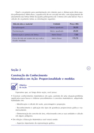 21
Qual o orçamento para pavimentação em cimento puro e demarcação desta qua-
dra poliesportiva? Além disso, a quadra terá de ser cercada em tela, com espaçamento de
afastamento das linhas limite da quadra poliesportiva de 5 metros em cada lateral. Para o
cálculo do orçamento temos as informações seguintes:
Mão-de-obra e material Unidade Preço (R$)
Terraplanagem
Pavimentação
Demarcação e pintura de linhas
Cerca de tela em arame em aço vulca-
nizado instalada
Metro quadrado
Metro quadrado
Metro linear
Metro linear
35,00
25,00
7,50
175,75
Seção 2
Construção do Conhecimento
Matemático em Ação: Proporcionalidade e medidas
Esperamos que, ao longo desta seção, você possa:
• Construir conhecimentos matemáticos em ação, partindo de uma situação-problema
significativa para buscar e elaborar procedimentos e conceitos matemáticos, adquirindo
habilidades em:
- Identificação e cálculo de razão, porcentagem e proporção.
- Reconhecimento e aplicação dos tipos de grandezas proporcionais gráfica e nu-
mericamente.
- Demonstração do conceito de área, relacionando com as suas unidades e cálculo
em alguns polígonos.
• Em relação à Educação Matemática você estará vendo:
- Aspectos importantes da representação gráfica.
Objetivo
da seção
 