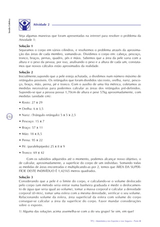 TP2 - Matemática nos Esportes e nos Seguros - Parte III
SessãoColetiva
232
Atividade 2
Veja algumas maneiras que foram apresentadas na internet para resolver o problema da
Atividade 1:
Solução 1
Separamos o corpo em vários cilindros, e resolvemos o problema através da aproxima-
ção das áreas de cada membro, somando-as. Dividimos o corpo em: cabeça, pescoço,
tronco, braços, pernas, quadris, pés e mãos. Sabemos que a área da pele varia com a
altura e o peso da pessoa, por isso, analisando o peso e a altura de cada um, constata-
mos que nossos cálculos estão aproximados da realidade.
Solução 2
Inicialmente,supondo que a pele esteja achatada, a dividimos num número máximo de
retângulos possíveis. Os retângulos que foram divididos são:rosto, orelha, nariz, pesco-
ço, braço, mão, perna, pé e tronco. Com o auxílio de uma fita métrica, coletamos as
medidas necessárias para podermos calcular as áreas dos retângulos pré-definidos.
Supondo-se que a pessoa possui 1,70cm de altura e pese 57kg aproximadamente, com
medidas (unidade cm):
• Rosto: 27 x 29
• Orelha: 6 x 3,5
• Nariz: (Triângulo retângulo) 5 x 5 x 2,5
• Pescoço: 15 x 7
• Braço: 57 x 11
• Mão: 18 x 8,5
• Perna: 95 x 22
• Pé: (paralelepípedo) 25 x 8 x 9
• Tronco: 69 x 42
Com os subsídios adquiridos até o momento, podemos alcançar nosso objetivo, o
de calcular, aproximadamente, a superfície do corpo de um indivíduo. Somando todas
as medidas de áreas encontradas e multiplicando-as por 2, temos que ÁREA DA SUPER-
FÍCIE DESTE INDIVÍDUO É 1,42165 metros quadrados.
Solução 3
Considerando que a pele é o limite do corpo, e calculando-se o volume deslocado
pelo corpo (um método seria entrar numa banheira graduada e medir o deslocamen-
to de água que seria igual ao volume), tomar a massa corporal e calcular a densidade
corporal (d=m/v), tomar uma esfera com a mesma densidade, verificar o seu volume.
Relacionando volume da esfera, área superficial da esfera com volume do corpo
consegue-se calcular a área da superfície do corpo. Favor mandar considerações
sobre o exposto.
1) Alguma das soluções acima assemelha-se com a do seu grupo? Se sim, em que?
 