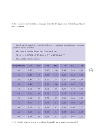 233
2) Das soluções apresentadas, seu grupo discorda de alguma das metodologias? Justifi-
que a resposta.
O cálculo da superfície corporal é utilizado por médicos nefrologistas e cirurgiões
plásticos no seu trabalho.
Eles usam a fórmula abaixo para fazer o cálculo:
SC (m²) = 0,007184 x [ALTURA (cm)]0,725
x [PESO (kg)]0,425
Ou é usada a tabela abaixo:
3) Em relação à tabela acima, o resultado feito pelo seu grupo foi aproximado?
Peso(kg)/Altura(cm)
40
45
50
55
60
65
70
75
80
85
90
150
1,30
1,37
1,43
1,49
1,55
1,60
1,65
1,70
1,75
1,80
1,84
155
1,33
1,40
1,47
1,53
1,59
1,64
1,69
1,74
1,79
1,84
1,88
160
1,37
1,44
1,50
1,56
1,62
1,68
1,73
1,78
1,83
1,88
1,93
165
1,40
1,47
1,54
1,60
1,66
1,72
1,77
1,82
1,87
1,92
1,97
170
1,43
1,50
1,57
1,63
1,70
1,75
1,81
1,86
1,92
1,97
2,01
175
1,46
1,53
1,60
1,67
1,73
1,79
1,85
1,90
1,96
2,01
2,06
180
1,49
1,56
1,64
1,70
1,77
1,83
1,89
1,94
2,00
2,05
2,10
 