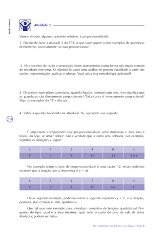 TP2 - Matemática nos Esportes e nos Seguros - Parte III
SessãoColetiva
234
x
Y
1
4
2
8
4
16
8
32
x
4 x x
No exemplo acima o fator de proporcionalidade é uma razão 1/2, então podemos
escrever que a função que a representa é y = 4x.
x
Y
1
2
2
4
4
16
8
64
x
x2
Desse segundo exemplo, podemos retirar a seguinte expressão y = x2
, e a relação,
portanto, não é linear e, sim, quadrática.
Que tal usar este exemplo para introduzir conceitos de funções quadráticas? Per-
guntas do tipo: qual é a área máxima; qual seria o custo do piso da sala da dona
Maricota; podem ser feitas.
Atividade 3
Vamos discutir algumas questões relativas à proporcionalidade.
1. Depois de fazer a unidade 5 do TP2, o que você sugere como exemplos de grandezas
diretamente, inversamente ou não proporcionais?
2. Os conceitos de razão e proporção foram apresentados numa forma não muito comum
de introduzir este tema. O objetivo foi fazer uma análise de proporcionalidade a partir das
razões, representações gráficas e tabelas. Você acha esta metodologia aplicável?
3. Os pontos num plano cartesiano, quando ligados, formam uma reta. Isso significa que
as grandezas são diretamente proporcionais? Toda curva é inversamente proporcional?
Veja os exemplos do TP e discuta.
4. Sobre a questão levantada na atividade 16, apresente sua resposta.
É importante compreender que proporcionalidade entre dimensão e área não é
linear, ou seja, se uma “dobra” não é verdade que a outra será dobrada, por exemplo,
vejamos as situações a seguir:
 
