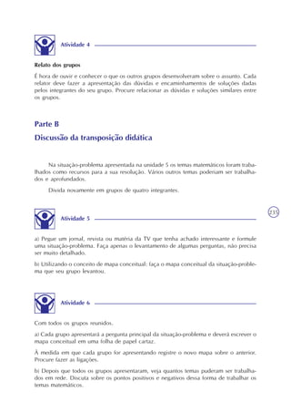 235
Atividade 4
Relato dos grupos
É hora de ouvir e conhecer o que os outros grupos desenvolveram sobre o assunto. Cada
relator deve fazer a apresentação das dúvidas e encaminhamentos de soluções dadas
pelos integrantes do seu grupo. Procure relacionar as dúvidas e soluções similares entre
os grupos.
Parte B
Discussão da transposição didática
Na situação-problema apresentada na unidade 5 os temas matemáticos foram traba-
lhados como recursos para a sua resolução. Vários outros temas poderiam ser trabalha-
dos e aprofundados.
Divida novamente em grupos de quatro integrantes.
Atividade 5
a) Pegue um jornal, revista ou matéria da TV que tenha achado interessante e formule
uma situação-problema. Faça apenas o levantamento de algumas perguntas, não precisa
ser muito detalhado.
b) Utilizando o conceito de mapa conceitual: faça o mapa conceitual da situação-proble-
ma que seu grupo levantou.
Atividade 6
Com todos os grupos reunidos.
a) Cada grupo apresentará a pergunta principal da situação-problema e deverá escrever o
mapa conceitual em uma folha de papel cartaz.
À medida em que cada grupo for apresentando registre o novo mapa sobre o anterior.
Procure fazer as ligações.
b) Depois que todos os grupos apresentaram, veja quantos temas puderam ser trabalha-
dos em rede. Discuta sobre os pontos positivos e negativos dessa forma de trabalhar os
temas matemáticos.
 