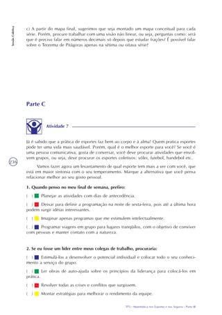 TP2 - Matemática nos Esportes e nos Seguros - Parte III
SessãoColetiva
236
c) A partir do mapa final, sugerimos que seja montado um mapa conceitual para cada
série. Porém, procure trabalhar com uma visão não linear, ou seja, perguntas como: será
que é preciso falar em números decimais só depois que estudar frações? É possível falar
sobre o Teorema de Pitágoras apenas na sétima ou oitava série?
Parte C
Atividade 7
Já é sabido que a prática de esportes faz bem ao corpo e à alma! Quem pratica esportes
pode ter uma vida mais saudável. Porém, qual é o melhor esporte para você? Se você é
uma pessoa comunicativa, gosta de conversar, você deve procurar atividades que envol-
vem grupos, ou seja, deve procurar os esportes coletivos: vôlei, futebol, handebol etc.
Vamos fazer agora um levantamento de qual esporte tem mais a ver com você, que
está em maior sintonia com o seu temperamento. Marque a alternativa que você pensa
relacionar melhor ao seu gosto pessoal.
1. Quando penso no meu final de semana, prefiro:
( ) Planejar as atividades com dias de antecedência.
( ) Deixar para definir a programação na noite de sexta-feira, pois até a última hora
podem surgir idéias interessantes.
( ) Imaginar apenas programas que me estimulem intelectualmente.
( ) Programar viagens em grupo para lugares tranqüilos, com o objetivo de conviver
com pessoas e manter contato com a natureza.
2. Se eu fosse um líder entre meus colegas de trabalho, procuraria:
( ) Estimulá-los a desenvolver o potencial individual e colocar todo o seu conheci-
mento a serviço do grupo.
( ) Ler obras de auto-ajuda sobre os princípios da liderança para colocá-los em
prática.
( ) Resolver todas as crises e conflitos que surgissem.
( ) Montar estratégias para melhorar o rendimento da equipe.
 