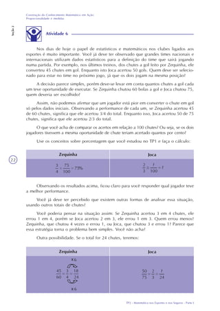 TP2 - Matemática nos Esportes e nos Seguros - Parte I
Construção do Conhecimento Matemático em Ação:
Proporcionalidade e medidas
Seção2
22
Atividade 6
Nos dias de hoje o papel de estatísticos e matemáticos nos clubes ligados aos
esportes é muito importante. Você já deve ter observado que grandes times nacionais e
internacionais utilizam dados estatísticos para a definição do time que sairá jogando
numa partida. Por exemplo, nos últimos treinos, dos chutes a gol feito por Zequinha, ele
converteu 45 chutes em gol. Enquanto isto Joca acertou 50 gols. Quem deve ser selecio-
nado para estar no time no próximo jogo, já que os dois jogam na mesma posição?
A decisão parece simples, porém deve-se levar em conta quantos chutes a gol cada
um teve oportunidade de executar. Se Zequinha chutou 60 bolas a gol e Joca chutou 75,
quem deveria ser escolhido?
Assim, não podemos afirmar que um jogador está pior em converter o chute em gol
só pelos dados iniciais. Observando a performance de cada um, se Zequinha acertou 45
de 60 chutes, significa que ele acertou 3/4 do total. Enquanto isso, Joca acertou 50 de 75
chutes, significa que ele acertou 2/3 do total.
O que você acha de comparar os acertos em relação a 100 chutes? Ou seja, se os dois
jogadores tivessem a mesma oportunidade de chute teriam acertado quantos por cento?
Use os conceitos sobre porcentagem que você estudou no TP1 e faça o cálculo:
Zequinha Joca
Observando os resultados acima, ficou claro para você responder qual jogador teve
a melhor performance.
Você já deve ter percebido que existem outras formas de analisar essa situação,
usando outros totais de chutes?
Você poderia pensar na situação assim: Se Zequinha acertou 3 em 4 chutes, ele
errou 1 em 4, porém se Joca acertou 2 em 3, ele errou 1 em 3. Quem errou menos?
Zequinha, que chutou 4 vezes e errou 1, ou Joca, que chutou 3 e errou 1? Parece que
essa estratégia torna o problema bem simples. Você não acha?
Outra possibilidade. Se o total for 24 chutes, teremos:
Zequinha Joca
x
x
 