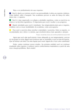 TP2 - Matemática nos Esportes e nos Seguros - Parte III
SessãoColetiva
238
Veja a cor predominante em suas respostas:
Você é aberto ao convívio social e sua personalidade é afeita aos esportes coletivos,
como futebol, vôlei e basquete. Nas academias procure as aulas de dança de salão,
dance mix e capoeira.
Você é o tipo organizado e se adapta a atividades repetitivas, como os exercícios na
esteira e na bicicleta ergométrica. O importante para você é avaliar o seu progresso.
Repetir atividades para você é entediante. Seu temperamento,mais para o inquieto,
combina com as novas modalidades da academia, como aerocapoeira.
Para você o exercício deve envolver criatividade e raciocínio. Entre os esportes, os
recomendados são o tênis e o iatismo, que envolvem táticas mais apuradas e atenção.
Pesquisa retirada:http://www2.uol.com.Br/veja/idade/testes/esporte.html
Agora que você sabe qual esporte é mais adequado ao seu temperamento, procure
no seu grupo se existe algum outro professor que se assemalha a você no tipo de esporte.
Que tal montar um time? Ou uma equipe para reunir algum dia e fazer uma caminhada?
Então, vamos continuar nossos estudos. Na próxima unidade você vai continuar
estudando sobre esportes e conhecer outros conhecimentos matemáticos a partir de uma
nova situação-problema. Bom estudo!
 