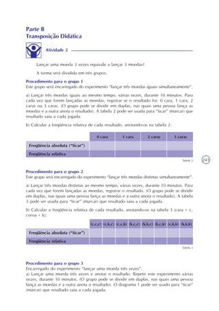 241
Lançar uma moeda 3 vezes equivale a lançar 3 moedas?
A turma será dividida em três grupos.
Procedimento para o grupo 1
Este grupo será encarregado do experimento “lançar três moedas iguais simultaneamente”.
a) Lançar três moedas iguais ao mesmo tempo, várias vezes, durante 10 minutos. Para
cada vez que forem lançadas as moedas, registrar se o resultado foi: 0 cara, 1 cara, 2
caras ou 3 caras. (O grupo pode se dividir em duplas, nas quais uma pessoa lança as
moedas e a outra anota o resultado). A tabela 2 pode ser usada para “ticar” (marcar) que
resultado saiu a cada jogada.
b) Calcular a freqüência relativa de cada resultado, anotando-os na tabela 2:
Freqüência absoluta (“ticar”)
Freqüência relativa
3 caras2 caras1 cara0 cara
Tabela 2
Procedimento para o grupo 2
Este grupo será encarregado do experimento “lançar três moedas distintas simultaneamente”.
a) Lançar três moedas distintas ao mesmo tempo, várias vezes, durante 10 minutos. Para
cada vez que forem lançadas as moedas, registrar o resultado. (O grupo pode se dividir
em duplas, nas quais uma pessoa lança as moedas e a outra anota o resultado). A tabela
3 pode ser usada para “ticar” (marcar) que resultado saiu a cada jogada.
b) Calcular a freqüência relativa de cada resultado, anotando-os na tabela 3 (cara = c,
coroa = k):
Freqüência absoluta (“ticar”)
Freqüência relativa
(c,c,c)
Tabela 3
(c,k,c) (c,c,k) (k,c,c) (k,k,c) (k,c,k) (c,k,k) (k,k,k)
Procedimento para o grupo 3
Encarregado do experimento “lançar uma moeda três vezes”.
a) Lançar uma moeda três vezes e anotar o resultado. Repetir este experimento várias
vezes, durante 10 minutos. (O grupo pode se dividir em duplas, nas quais uma pessoa
lança as moedas e a outra anota o resultado). O diagrama 1 pode ser usado para “ticar”
(marcar) que resultado saiu a cada jogada.
Parte B
Transposição Didática
Atividade 2
 