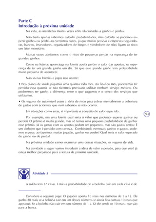 245
Atividade 5
A roleta tem 37 casas. Então a probabilidade de a bolinha cair em cada casa é de
.
Considere o seguinte jogo: O jogador aposta 10 reais nos números de 1 a 12. Ele
ganha 20 reais se a bolinha cair em um desses números (e ainda fica com os 10 reais que
apostou). Se a bolinha não cair em um número de 1 a 12 ele perde os 10 reais, que vão
para a banca.
Parte C
Introdução à próxima unidade
Na vida, as incertezas muitas vezes vêm relacionadas a ganhos e perdas.
Não basta apenas sabermos calcular probabilidades, mas calcular se podemos es-
perar ganhos ou perdas ao corrermos riscos, já que muitas pessoas e empresas (segurado-
ras, bancos, investidores, organizadores de bingos e vendedores de rifas) ligam ao risco
um fator monetário.
Muitas vezes aceitamos correr o risco de pequenas perdas na esperança de ter
grandes ganhos.
Como na loteria: quem joga na loteria aceita perder o valor das apostas, na espe-
rança de ter um grande ganho um dia. Só que esse grande ganho tem probabilidade
muito pequena de acontecer.
Não só nas loterias e jogos isso ocorre:
• Nos planos de saúde pagamos uma quantia todo mês. Ao final do mês, poderemos ter
perdido essa quantia se não tivermos precisado utilizar nenhum serviço médico. Ou
poderemos ter ganho a diferença entre o que pagamos e o preço dos serviços que
utilizamos.
• Os seguros de automóvel usam a idéia de risco para cobrar mensalmente a cobertura
de gastos com acidentes que nem sabemos se irão ocorrer.
Em situações como estas, é importante o conceito de valor esperado.
Por exemplo, em uma loteria qual seria o valor que podemos esperar ganhar ou
perder? O prêmio é muito grande, mas só temos uma pequena probabilidade de ganhar
esse prêmio. Já os gastos com as apostas podem ser pequenos, mas são gastos certos: É
um dinheiro que é perdido com certeza. Combinando eventuais ganhos e gastos, pode-
mos esperar, ao fazermos muitas jogadas, ganhar ou perder? Qual seria o valor esperado
de ganho ou de perda?
Na próxima unidade vamos examinar uma dessas situações, os seguros de vida.
Na atividade a seguir vamos introduzir a idéia de valor esperado, para que você já
esteja melhor preparado para a leitura da próxima unidade.
 