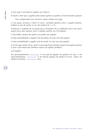 TP2 - Matemática nos Esportes e nos Seguros - Parte III
SessãoColetiva
246
d) Que probabilidade o jogador tem de ganhar 20 reais em uma jogada?
e) Que probabilidade o jogador tem de perder 10 reais em uma jogada?
f) Se ele jogar muitas vezes, qual é o percentual que devemos esperar de jogadas ganhas?
E qual o percentual que devemos esperar de jogadas perdidas?
g) Complete:
Em aproximadamente % do total de jogadas ele ganhará 20 reais, e em
aproximadamente % do total de jogadas ele perderá 10 reais. Então, em
média ele perderá reais.
a) Esse jogo é favorável ao jogador ou à banca?
b) Qual o valor que o jogador pode esperar ganhar ou perder ao final de muitas apostas?
Para compreender esse conceito, vamos simular esse jogo.
a) Seu grupo acionará a roleta 25 vezes, anotando quantas vezes o jogador ganhou.
Lembre-se que ele ganha se sair um número de 1 a 12.
b) Repasse o resultado de seu grupo para o Formador. Ele o combinará com o dos outros
grupos para saber quantas vezes o jogador ganhou nas 100 jogadas.
c) Em média, quanto ele ganhou ou perdeu por jogada?
 