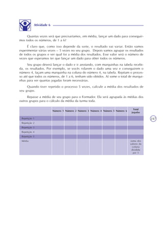 247
Atividade 6
Quantas vezes será que precisaríamos, em média, lançar um dado para conseguir-
mos todos os números, de 1 a 6?
É claro que, como isso depende da sorte, o resultado vai variar. Então vamos
experimentar várias vezes – 5 vezes no seu grupo. Depois vamos agrupar os resultados
de todos os grupos e ver qual foi a média dos resultados. Esse valor será o número de
vezes que esperamos ter que lançar um dado para obter todos os números.
Seu grupo deverá lançar o dado e ir anotando, com marquinhas na tabela recebi-
da, os resultados. Por exemplo, se vocês rolarem o dado uma vez e conseguirem o
número 4, façam uma marquinha na coluna do número 4, na tabela. Repitam o proces-
so até que todos os números, de 1 a 6, tenham sido obtidos. Aí some o total de marqui-
nhas para ver quantas jogadas foram necessárias.
Quando tiver repetido o processo 5 vezes, calcule a média dos resultados de
seu grupo.
Repasse a média de seu grupo para o Formador. Ela será agrupada às médias dos
outros grupos para o cálculo da média da turma toda.
Repetição 1
Repetição 2
Repetição 3
Repetição 4
Repetição 5
Média
Total
jogadas
Número 6Número 5Número 4Número 3Número 2Número 1
soma dos
valores da
coluna
dividida
por 5
 
