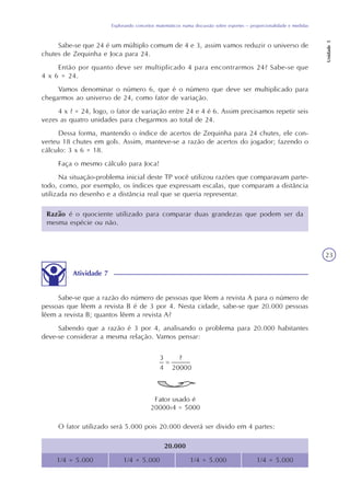 Explorando conceitos matemáticos numa discussão sobre esportes – proporcionalidade e medidas
Unidade5
23
Sabe-se que 24 é um múltiplo comum de 4 e 3, assim vamos reduzir o universo de
chutes de Zequinha e Joca para 24.
Então por quanto deve ser multiplicado 4 para encontrarmos 24? Sabe-se que
4 x 6 = 24.
Vamos denominar o número 6, que é o número que deve ser multiplicado para
chegarmos ao universo de 24, como fator de variação.
4 x ? = 24, logo, o fator de variação entre 24 e 4 é 6. Assim precisamos repetir seis
vezes as quatro unidades para chegarmos ao total de 24.
Dessa forma, mantendo o índice de acertos de Zequinha para 24 chutes, ele con-
verteu 18 chutes em gols. Assim, manteve-se a razão de acertos do jogador; fazendo o
cálculo: 3 x 6 = 18.
Faça o mesmo cálculo para Joca!
Na situação-problema inicial deste TP você utilizou razões que comparavam parte-
todo, como, por exemplo, os índices que expressam escalas, que comparam a distância
utilizada no desenho e a distância real que se queria representar.
Razão é o quociente utilizado para comparar duas grandezas que podem ser da
mesma espécie ou não.
Atividade 7
Sabe-se que a razão do número de pessoas que lêem a revista A para o número de
pessoas que lêem a revista B é de 3 por 4. Nesta cidade, sabe-se que 20.000 pessoas
lêem a revista B; quantos lêem a revista A?
Sabendo que a razão é 3 por 4, analisando o problema para 20.000 habitantes
deve-se considerar a mesma relação. Vamos pensar:
O fator utilizado será 5.000 pois 20.000 deverá ser divido em 4 partes:
20.000
1/4 = 5.000 1/4 = 5.000 1/4 = 5.000 1/4 = 5.000
 