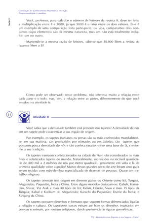 TP2 - Matemática nos Esportes e nos Seguros - Parte I
Construção do Conhecimento Matemático em Ação:
Proporcionalidade e medidas
Seção2
24
Você, professor, para calcular o número de leitores da revista A, deve ter feito
a multiplicação entre 3 e 5000, já que 5000 é o fator entre os dois valores. Esse é
um exemplo de uma comparação feita parte-parte, ou seja, comparamos dois con-
juntos cujos elementos são da mesma natureza, mas um não está totalmente inclu-
ído um no outro.
Mantendo-se a mesma razão de leitores, sabe-se que 18.000 lêem a revista A;
quantos lêem a B?
Como pode ser observado nesse problema, não interessa muito a relação entre
cada parte e o todo, mas, sim, a relação entre as partes, diferentemente do que você
estudou na atividade 6.
Atividade 8
Você sabia que a densidade também está presente nos tapetes? A densidade de nós
em um tapete pode caracterizar a sua região de origem.
Por exemplo, os tapetes iranianos ou persas são os mais conhecidos mundialmen-
te; em sua maioria, são produzidos por nômades ou em aldeias, são tapetes que
possuem pouca densidade de nós e são confeccionados sobre uma base de lã, confor-
me a sua tradição.
Os tapetes iranianos confeccionados na cidade de Nain são considerados os mais
finos e sofisticados tapetes do mundo. Naturalmente, são tecidos na incrível quantida-
de de 400 mil a 2 milhões de nós por metro quadrado, geralmente em seda e lã de
primeira qualidade sobre algodão! Muitos destas grandes obras de arte levam anos para
serem tecidas com mão-de-obra especializada de dezenas de pessoas. Quase um tra-
balho religioso.
Os tapetes orientais têm origem em diversos países do Oriente como Irã, Turquia,
Afeganistão, Paquistão, Índia e China. Entre alguns modelos destacam-se: Gabeh, Hama-
dan, Shiraz, Viz Arak e mais 40 tipos do Irã; Kelim, Hereke, Sivas e mais 15 tipos da
Turquia; Kabul e Kocham do Afeganistão; Karachi do Paquistão; Durrie da Índia; e
Xinijang da China.
Os tapetes possuem desenhos e formatos que seguem formas diferenciadas ligadas
a religião e cultura. Os tapeceiros turcos evitam até hoje os desenhos inspirados em
pessoas e animais, por motivos religiosos, dando preferência às figuras geométricas.
 