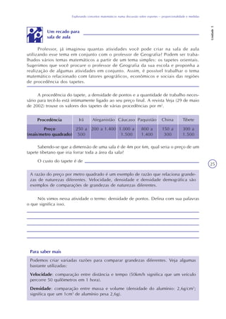 Explorando conceitos matemáticos numa discussão sobre esportes – proporcionalidade e medidas
Unidade5
25
Professor, já imaginou quantas atividades você pode criar na sala de aula
utilizando esse tema em conjunto com o professor de Geografia? Podem ser traba-
lhados vários temas matemáticos a partir de um tema simples: os tapetes orientais.
Sugerimos que você procure o professor de Geografia da sua escola e proponha a
realização de algumas atividades em conjunto. Assim, é possível trabalhar o tema
matemático relacionado com fatores geográficos, econômicos e sociais das regiões
de procedência dos tapetes.
A procedência do tapete, a densidade de pontos e a quantidade de trabalho neces-
sário para tecê-lo está intimamente ligado ao seu preço final. A revista Veja (29 de maio
de 2002) trouxe os valores dos tapetes de várias procedências por m2
.
Procedência
Preço
(reais/metro quadrado)
Irã Afeganistão Cáucaso Paquistão China Tibete
250 a
500
200 a 1.400 1.000 a
1.500
800 a
1.400
150 a
300
300 a
1.500
Sabendo-se que a dimensão de uma sala é de 4m por 6m, qual seria o preço de um
tapete tibetano que iria forrar toda a área da sala?
O custo do tapete é de
A razão do preço por metro quadrado é um exemplo de razão que relaciona grande-
zas de naturezas diferentes. Velocidade, densidade e densidade demográfica são
exemplos de comparações de grandezas de naturezas diferentes.
Nós vimos nessa atividade o termo: densidade de pontos. Defina com sua palavras
o que significa isso.
Para saber mais
Podemos criar variadas razões para comparar grandezas diferentes. Veja algumas
bastante utilizadas:
Velocidade: comparação entre distância e tempo (50km/h significa que um veículo
percorre 50 quilômetros em 1 hora).
Densidade: comparação entre massa e volume (densidade do alumínio: 2,6g/cm3
;
significa que um 1cm3
de alumínio pesa 2,6g).
Um recado para
sala de aula
 