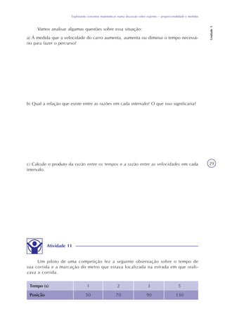 Explorando conceitos matemáticos numa discussão sobre esportes – proporcionalidade e medidas
Unidade5
29
Vamos analisar algumas questões sobre essa situação:
a) À medida que a velocidade do carro aumenta, aumenta ou diminui o tempo necessá-
rio para fazer o percurso?
b) Qual a relação que existe entre as razões em cada intervalo? O que isso significaria?
c) Calcule o produto da razão entre os tempos e a razão entre as velocidades em cada
intervalo.
Atividade 11
Um piloto de uma competição fez a seguinte observação sobre o tempo de
sua corrida e a marcação do metro que estava localizada na estrada em que reali-
zava a corrida.
Tempo (s) 1
Posição
2 3 5
50 70 90 130
 