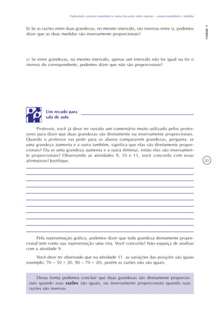 Explorando conceitos matemáticos numa discussão sobre esportes – proporcionalidade e medidas
Unidade5
31
b) Se as razões entre duas grandezas, no mesmo intervalo, são inversas entre si, podemos
dizer que as duas medidas são inversamente proporcionais?
c) Se entre grandezas, no mesmo intervalo, apenas um intervalo não for igual ou for o
inverso do correspondente, podemos dizer que não são proporcionais?
Professor, você já deve ter ouvido um comentário muito utilizado pelos profes-
sores para dizer que duas grandezas são diretamente ou inversamente proporcionais.
Quando o professor vai pedir para os alunos compararem grandezas, pergunta: se
uma grandeza aumenta e a outra também, significa que elas são diretamente propor-
cionais? Ou se uma grandeza aumenta e a outra diminui, então elas são inversamen-
te proporcionais? Observando as atividades 9, 10 e 11, você concorda com essas
afirmativas? Justifique.
Pela representação gráfica, podemos dizer que toda grandeza diretamente propor-
cional tem como sua representação uma reta. Você concorda? Não esqueça de analisar
com a atividade 9.
Você deve ter observado que na atividade 11 as variações das posições são iguais
(exemplo: 70 – 50 = 20, 90 – 70 = 20), porém as razões não são iguais.
Um recado para
sala de aula
Dessa forma podemos concluir que duas grandezas são diretamente proporcio-
nais quando suas razões são iguais, ou inversamente proporcionais quando suas
razões são inversas.
 