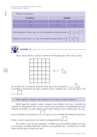 TP2 - Matemática nos Esportes e nos Seguros - Parte I
Construção do Conhecimento Matemático em Ação:
Proporcionalidade e medidas
Seção2
32
Dadas as grandezas:
Grandezas Medidas
x
y
a
b
c
d
Então podemos afirmar que x e y são diretamente proporcionais se
Podemos afirmar que x e y são inversamente proporcionais se
Atividade 13
Veja a figura abaixo e calcule o número de triângulos que cobre toda a figura.
De acordo com a contagem, podemos dizer que a área da figura é .
Contando os quadrados da figura, podemos dizer, também que a área da figura é de
.
Medir significa comparar uma grandeza com outra de mesma natureza.
Medir superfície significa, então, comparar uma medida com outra. A medida da
superfície é denominada área. A área é expressa por um número acompanhado por uma
unidade de medida, ou seja, aquela usada como referência para comparação: no caso,
nessa atividade essa referência é o que é a nossa unidade de medida de superfície.
Assim, a área é expressa por um número acompanhando do .
Para medir a área de uma superfície, é melhor usar uma unidade padrão para não
encontrarmos resultados diferentes. Pode-se usar quadrados de 1 centímetro ou 1 milí-
metro de lado para calcular essa área.
 