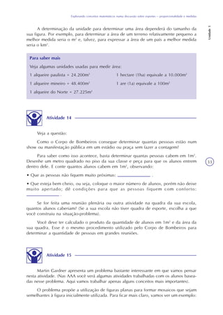 Explorando conceitos matemáticos numa discussão sobre esportes – proporcionalidade e medidas
Unidade5
33
A determinação da unidade para determinar uma área dependerá do tamanho da
sua figura. Por exemplo, para determinar a área de um terreno relativamente pequeno a
melhor medida seria o m2
e, talvez, para expressar a área de um país a melhor medida
seria o km2
.
Para saber mais
Veja algumas unidades usadas para medir área:
1 alqueire paulista = 24.200m2
1 alqueire mineiro = 48.400m2
1 alqueire do Norte = 27.225m2
1 hectare (1ha) equivale a 10.000m2
1 are (1a) equivale a 100m2
Atividade 14
Veja a questão:
Como o Corpo de Bombeiros consegue determinar quantas pessoas estão num
show ou manifestação pública em um estádio ou praça sem fazer a contagem?
Para saber como isso acontece, basta determinar quantas pessoas cabem em 1m2
.
Desenhe um metro quadrado no piso da sua classe e peça para que os alunos entrem
dentro dele. E conte quantos alunos cabem em 1m2
, observando:
• Que as pessoas não fiquem muito próximas: .
• Que esteja bem cheio, ou seja, coloque o maior número de alunos, porém não deixe
muito apertado; dê condições para que as pessoas fiquem com conforto:
.
Se for feita uma reunião plenária ou outra atividade na quadra da sua escola,
quantos alunos caberiam? (Se a sua escola não tiver quadra de esporte, escolha a que
você construiu na situação-problema).
Você deve ter calculado o produto da quantidade de alunos em 1m2
e da área da
sua quadra. Esse é o mesmo procedimento utilizado pelo Corpo de Bombeiros para
determinar a quantidade de pessoas em grandes reuniões.
Atividade 15
Martin Gardner apresenta um problema bastante interessante em que vamos pensar
nesta atividade. (Nas AAA você verá algumas atividades trabalhadas com os alunos basea-
das nesse problema. Aqui vamos trabalhar apenas alguns conceitos mais importantes).
O problema propõe a utilização de figuras planas para formar mosaicos que sejam
semelhantes à figura inicialmente utilizada. Para ficar mais claro, vamos ver um exemplo:
 