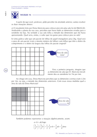 TP2 - Matemática nos Esportes e nos Seguros - Parte I
Construção do Conhecimento Matemático em Ação:
Proporcionalidade e medidas
Seção2
36
Atividade 16
A partir do que você, professor, pôde perceber da atividade anterior, vamos resolver
as duas situações abaixo:
a) O orçamento feito por Dona Maricota para colocar piso em uma sala foi de R$650,00.
Analisando a planta da sua casa, percebeu que havia dado as dimensões erradas para o
vendedor da loja. Na verdade a sua sala tinha a metade das dimensões que ela havia
apresentando. Qual seria, então, o valor que iria gastar para colocar piso na sala?
b) Uma gráfica sabe que um pacote de folhas de papel retangulares pesa 2kg. Qual será
o peso de um pacote (com o mesmo número de folhas) com folhas que têm o dobro do
comprimento e o dobro da largura das folhas do pacote original?
Ao chegar em casa, Dona Maricota percebeu que as dimensões corretas eram 3,5m
por 3m, ou seja, a metade das dimensões anteriores. Com essas novas medidas qual a
área da sala da Dona Maricota?
Também podemos representar a situação algebricamente, assim:
Para a primeira pergunta, imagine que
as dimensões da sala que D. Maricota inicial-
mente deu ao atendente foi 7m por 6m.
Área da sala:
42m2
Área da sala:
m2
 