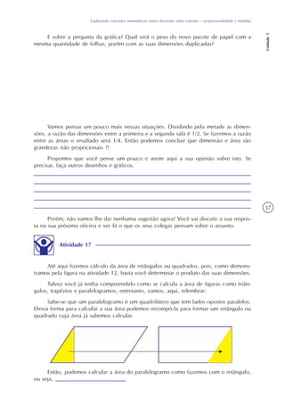 Explorando conceitos matemáticos numa discussão sobre esportes – proporcionalidade e medidas
Unidade5
37
E sobre a pergunta da gráfica? Qual será o peso do novo pacote de papel com a
mesma quantidade de folhas, porém com as suas dimensões duplicadas?
Vamos pensar um pouco mais nessas situações. Dividindo pela metade as dimen-
sões, a razão das dimensões entre a primeira e a segunda sala é 1/2. Se fizermos a razão
entre as áreas o resultado será 1/4. Então podemos concluir que dimensão e área são
grandezas não propocionais ?!
Propomos que você pense um pouco e anote aqui a sua opinião sobre isto. Se
precisar, faça outros desenhos e gráficos.
Porém, não vamos lhe dar nenhuma sugestão agora! Você vai discutir a sua respos-
ta na sua próxima oficina e ver lá o que os seus colegas pensam sobre o assunto.
Atividade 17
Até aqui fizemos cálculo da área de retângulos ou quadrados, pois, como demons-
tramos pela figura na atividade 12, basta você determinar o produto das suas dimensões.
Talvez você já tenha compreendido como se calcula a área de figuras como triân-
gulos, trapézios e paralelogramos; entretanto, vamos, aqui, relembrar:
Sabe-se que um paralelogramo é um quadrilátero que tem lados opostos paralelos.
Dessa forma para calcular a sua área podemos recompô-la para formar um retângulo ou
quadrado cuja área já sabemos calcular.
Então, podemos calcular a área do paralelogramo como fazemos com o retângulo,
ou seja,
 