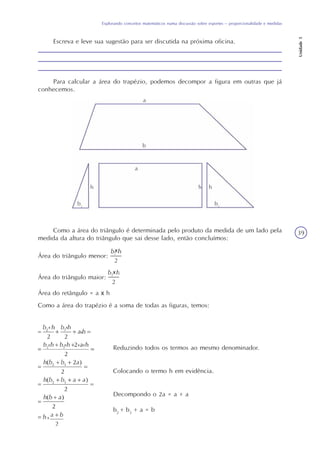 Explorando conceitos matemáticos numa discussão sobre esportes – proporcionalidade e medidas
Unidade5
39
Escreva e leve sua sugestão para ser discutida na próxima oficina.
Para calcular a área do trapézio, podemos decompor a figura em outras que já
conhecemos.
Como a área do triângulo é determinada pelo produto da medida de um lado pela
medida da altura do triângulo que sai desse lado, então concluímos:
Área do triângulo menor:
Área do triângulo maior:
Área do retângulo = a x h
Como a área do trapézio é a soma de todas as figuras, temos:
Reduzindo todos os termos ao mesmo denominador.
Colocando o termo h em evidência.
Decompondo o 2a = a + a
b2
+ b3
+ a = b
 