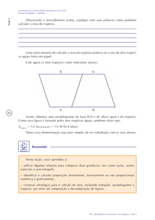 TP2 - Matemática nos Esportes e nos Seguros - Parte I
Construção do Conhecimento Matemático em Ação:
Proporcionalidade e medidas
Seção2
40
Observando o procedimento acima, explique com suas palavras como podemos
calcular a área do trapézio.
Uma outra maneira de calcular a área do trapézio poderia ser o uso de dois trapézi-
os iguais feitos em papel.
Cole agora os dois trapézios como indicamos abaixo:
Assim, obtemos uma paralelogramo de base B+b e de altura igual à do trapézio.
Como essa figura é formada pelos dois trapézios iguais, podemos dizer que:
Atrapézio
= 1/2 Aparalelogramo = 1/2 (B+b) x altura.
Talvez essa demonstração seja mais simples de ser trabalhada com os seus alunos.
Nesta seção, você aprendeu a:
– utilizar algumas relações para comparar duas grandezas, tais como razão, razões
especiais e porcentagem;
– identificar e calcular proporções diretamente, inversamente ou não proporcionais
numérica e graficamente;
– construir estratégias para o cálculo de área, incluindo triângulo, paralelogramo e
trapézio, por meio de composição e decomposição de figuras.
Resumindo
 
