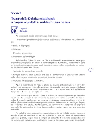 41
Seção 3
Transposição Didática: trabalhando
a proporcionalidade e medidas em sala de aula
Ao longo desta seção, esperamos que você possa:
Conhecer e produzir situações didáticas adequadas à série em que atua, envolven-
do:
• Escala e proporção;
• Estimativa;
• Desenhos geométricos;
• Tratamento de informação.
Refletir sobre tópicos da teoria da Educação Matemática que embasam novos pro-
cedimentos pedagógicos no ensino e aprendizagem da matemática, articulando-os com
os procedimentos sugeridos para a sala de aula, reconhecendo a importância, no proces-
so de aprendizagem, dos fatores:
• Aplicação de um currículo em rede;
• Relação intrínseca entre currículo em rede e a compreensão e aplicação em sala de
aula sobre campos conceituais, conceitos e teoremas em ato;
• Avaliação em Educação Matemática.
Objetivo
da seção
Após a experiência de traçar a planta da quadra poliesportiva, você deve ter
notado que muitos dos conteúdos presentes na proposta curricular fundamentada no
PCN de Matemática no ensino fundamental de 5a
a 8a
séries foram mobilizados ao
longo da realização da situação-problema.
Cabe ressaltar que a forma como os conteúdos foram surgindo no processo de
resolução da situação é bem diferente de como planejamos normalmente nossas
aulas. É normal escolhermos, inicialmente, certos conceitos matemáticos e, a partir
deles, planejarmos atividades que pretensamente irão favorecer a construção daque-
les conceitos pelo aluno. Assim fazendo, os conteúdos vão surgindo ao longo do
currículo de Matemática de forma fragmentada e, muitas vezes, sem uma conexão
entre eles.
Ao trabalhar com os conceitos matemáticos de forma isolada uns dos outros, a
escola acaba por deformar as noções matemáticas, uma vez que, no contexto da
aplicação prática, o que existe é sempre um conjunto de conceitos articulados que
se influenciam mutuamente, constituindo o que se denomina um campo conceitual.
 