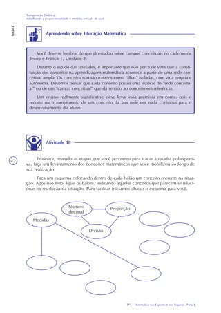 TP2 - Matemática nos Esportes e nos Seguros - Parte I
Transposição Didática:
trabalhando a proporcionalidade e medidas em sala de aula
Seção3
42
Atividade 18
Professor, revendo as etapas que você percorreu para traçar a quadra poliesporti-
va, faça um levantamento dos conceitos matemáticos que você mobilizou ao longo de
sua realização.
Faça um esquema colocando dentro de cada balão um conceito presente na situa-
ção. Após isso feito, ligue os balões, indicando aqueles conceitos que parecem se relaci-
onar na resolução da situação. Para facilitar iniciamos abaixo o esquema para você.
Medidas
Número
decimal
Proporção
Divisão
Você deve se lembrar de que já estudou sobre campos conceituais no caderno de
Teoria e Prática 1, Unidade 2.
Durante o estudo das unidades, é importante que não perca de vista que a consti-
tuição dos conceitos na aprendizagem matemática acontece a partir de uma rede con-
ceitual ampla. Os conceitos não são tratados como “ilhas” isoladas, com vida própria e
autônoma. Devemos pensar que cada conceito possui uma espécie de “rede conceitu-
al” ou de um “campo conceitual” que dá sentido ao conceito em referência.
Um ensino realmente significativo deve levar essa premissa em conta, pois o
recorte ou o rompimento de um conceito da sua rede em nada contribui para o
desenvolvimento do aluno.
Aprendendo sobre Educação Matemática
 