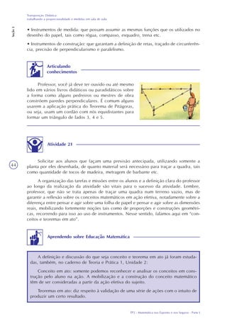 TP2 - Matemática nos Esportes e nos Seguros - Parte I
Transposição Didática:
trabalhando a proporcionalidade e medidas em sala de aula
Seção3
44
• Instrumentos de medida: que possam assumir as mesmas funções que os utilizados no
desenho do papel, tais como régua, compasso, esquadro, trena etc.
• Instrumentos de construção: que garantam a definição de retas, traçado de circunferên-
cia, precisão de perpendicularismo e paralelismo.
Articulando
conhecimentos
Professor, você já deve ter ouvido ou até mesmo
lido em vários livros didáticos ou paradidáticos sobre
a forma como alguns pedreiros ou mestres de obra
constróem paredes perpendiculares. É comum alguns
usarem a aplicação prática do Teorema de Pitágoras,
ou seja, usam um cordão com nós equidistantes para
formar um triângulo de lados 3, 4 e 5.
Atividade 21
Solicitar aos alunos que façam uma previsão antecipada, utilizando somente a
planta por eles desenhada, de quanto material será necessário para traçar a quadra, tais
como quantidade de tocos de madeira, metragem de barbante etc.
A organização das tarefas e missões entre os alunos e a definição clara do professor
ao longo da realização da atividade são vitais para o sucesso da atividade. Lembre,
professor, que não se trata apenas de traçar uma quadra num terreno vazio, mas de
garantir a reflexão sobre os conceitos matemáticos em ação efetiva, notadamente sobre a
diferença entre pensar e agir sobre uma folha de papel e pensar e agir sobre as dimensões
reais, mobilizando fortemente noções tais como de proporções e construções geométri-
cas, recorrendo para isso ao uso de instrumentos. Nesse sentido, falamos aqui em “con-
ceitos e teoremas em ato”.
A definição e discussão do que seja conceito e teorema em ato já foram estuda-
das, também, no caderno de Teoria e Prática 1, Unidade 2:
Conceito em ato: somente podemos reconhecer e analisar os conceitos em cons-
trução pelo aluno na ação. A mobilização e a construção do conceito matemático
têm de ser consideradas a partir da ação efetiva do sujeito.
Teoremas em ato: diz respeito à validação de uma série de ações com o intuito de
produzir um certo resultado.
Aprendendo sobre Educação Matemática
 