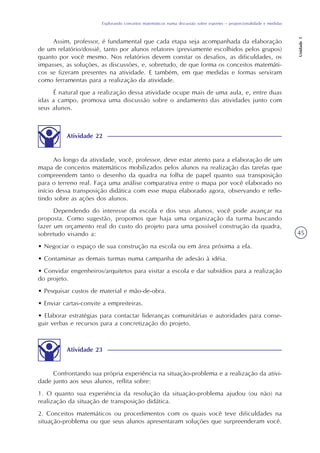 Explorando conceitos matemáticos numa discussão sobre esportes – proporcionalidade e medidas
Unidade5
45
Assim, professor, é fundamental que cada etapa seja acompanhada da elaboração
de um relatório/dossiê, tanto por alunos relatores (previamente escolhidos pelos grupos)
quanto por você mesmo. Nos relatórios devem constar os desafios, as dificuldades, os
impasses, as soluções, as discussões, e, sobretudo, de que forma os conceitos matemáti-
cos se fizeram presentes na atividade. E também, em que medidas e formas serviram
como ferramentas para a realização da atividade.
É natural que a realização dessa atividade ocupe mais de uma aula, e, entre duas
idas a campo, promova uma discussão sobre o andamento das atividades junto com
seus alunos.
Atividade 22
Ao longo da atividade, você, professor, deve estar atento para a elaboração de um
mapa de conceitos matemáticos mobilizados pelos alunos na realização das tarefas que
compreendem tanto o desenho da quadra na folha de papel quanto sua transposição
para o terreno real. Faça uma análise comparativa entre o mapa por você elaborado no
início dessa transposição didática com esse mapa elaborado agora, observando e refle-
tindo sobre as ações dos alunos.
Dependendo do interesse da escola e dos seus alunos, você pode avançar na
proposta. Como sugestão, propomos que haja uma organização da turma buscando
fazer um orçamento real do custo do projeto para uma possível construção da quadra,
sobretudo visando a:
• Negociar o espaço de sua construção na escola ou em área próxima a ela.
• Contaminar as demais turmas numa campanha de adesão à idéia.
• Convidar engenheiros/arquitetos para visitar a escola e dar subsídios para a realização
do projeto.
• Pesquisar custos de material e mão-de-obra.
• Enviar cartas-convite a empreiteiras.
• Elaborar estratégias para contactar lideranças comunitárias e autoridades para conse-
guir verbas e recursos para a concretização do projeto.
Atividade 23
Confrontando sua própria experiência na situação-problema e a realização da ativi-
dade junto aos seus alunos, reflita sobre:
1. O quanto sua experiência da resolução da situação-problema ajudou (ou não) na
realização da situação de transposição didática.
2. Conceitos matemáticos ou procedimentos com os quais você teve dificuldades na
situação-problema ou que seus alunos apresentaram soluções que surpreenderam você.
 