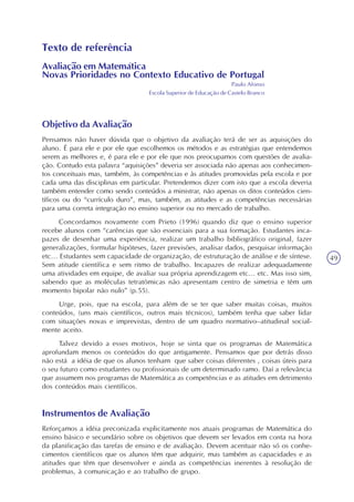 49
Texto de referência
Avaliação em Matemática
Novas Prioridades no Contexto Educativo de Portugal
Paulo Afonso
Escola Superior de Educação de Castelo Branco
Objetivo da Avaliação
Pensamos não haver dúvida que o objetivo da avaliação terá de ser as aquisições do
aluno. É para ele e por ele que escolhemos os métodos e as estratégias que entendemos
serem as melhores e, é para ele e por ele que nos preocupamos com questões de avalia-
ção. Contudo esta palavra “aquisições” deveria ser associada não apenas aos conhecimen-
tos conceituais mas, também, às competências e às atitudes promovidas pela escola e por
cada uma das disciplinas em particular. Pretendemos dizer com isto que a escola deveria
também entender como sendo conteúdos a ministrar, não apenas os ditos conteúdos cien-
tíficos ou do “currículo duro”, mas, também, as atitudes e as competências necessárias
para uma correta integração no ensino superior ou no mercado de trabalho.
Concordamos novamente com Prieto (1996) quando diz que o ensino superior
recebe alunos com “carências que são essenciais para a sua formação. Estudantes inca-
pazes de desenhar uma experiência, realizar um trabalho bibliográfico original, fazer
generalizações, formular hipóteses, fazer previsões, analisar dados, pesquisar informação
etc... Estudantes sem capacidade de organização, de estruturação de análise e de síntese.
Sem atitude científica e sem ritmo de trabalho. Incapazes de realizar adequadamente
uma atividades em equipe, de avaliar sua própria aprendizagem etc... etc. Mas isso sim,
sabendo que as moléculas tetratômicas não apresentam centro de simetria e têm um
momento bipolar não nulo” (p.55).
Urge, pois, que na escola, para além de se ter que saber muitas coisas, muitos
conteúdos, (uns mais científicos, outros mais técnicos), também tenha que saber lidar
com situações novas e imprevistas, dentro de um quadro normativo–atitudinal social-
mente aceito.
Talvez devido a esses motivos, hoje se sinta que os programas de Matemática
aprofundam menos os conteúdos do que antigamente. Pensamos que por detrás disso
não está a idéia de que os alunos tenham que saber coisas diferentes , coisas úteis para
o seu futuro como estudantes ou profissionais de um determinado ramo. Daí a relevância
que assumem nos programas de Matemática as competências e as atitudes em detrimento
dos conteúdos mais científicos.
Instrumentos de Avaliação
Reforçamos a idéia preconizada explicitamente nos atuais programas de Matemática do
ensino básico e secundário sobre os objetivos que devem ser levados em conta na hora
da planificação das tarefas de ensino e de avaliação. Devem acentuar não só os conhe-
cimentos científicos que os alunos têm que adquirir, mas também as capacidades e as
atitudes que têm que desenvolver e ainda as competências inerentes à resolução de
problemas, à comunicação e ao trabalho de grupo.
 