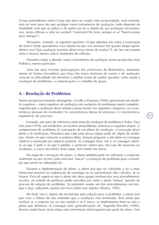 51
O que pretendemos referir é que não deve ser usado com exclusividade, nem entende-
mos ter mais peso do que qualquer outro instrumento de avaliação, tudo depende da
finalidade com que se utilize e de quem vai ser o objeto da sua avaliação (escusamo-
nos, nesta reflexão a falar na variável “construtor”do teste, porque só aí “haveria pano
para mangas“).
Deixamos, contudo, as seguintes questões: O que sabemos nós sobre a construção
de testes? Onde aprendemos isso? Quem foi que nos ensinou? Há quanto tempo apren-
demos isso? Que avaliação fazemos desta nossa forma de avaliar? É, de fato um assunto
sério e merece muitos outros momentos de reflexão.
Passemos então a abordar outros instrumentos de avaliação numa perspectiva mais
holística, menos particular.
Uma das mais recentes preocupações dos professores de Matemática, nomeada-
mente do Ensino Secundário, por força das novas diretrizes de ensino e de avaliação,
consiste na dificuldade em encontrar a melhor forma de avaliar questões como sejam a
resolução de problemas, a comunicação e o trabalho de grupo.
A - Resolução de Problemas
Numa perspectiva bastante abrangente, Carrillo e Guevara (1998) apresentam um mode-
lo cognitivo – meta-cognitivo de avaliação em resolução de problemas muito completo.
Sugerem que a avaliação desta temática possa incidir nas seguintes categorias: (a) carac-
terísticas pessoais do resolvedor; b) características táticas do processo; c) características
reguladoras do processo.
Contudo, um autor de referência neste tema da resolução de problema é Polya. Para
este autor (1978), um resolvedor, ao resolver um problema, atravessa as seguintes etapas: a)
compreensão do problema, b) concepção de um plano de resolução, c) execução desse
plano e d) verificação. Pensamos que cada uma dessas etapas pode ser objeto de avalia-
ção. Assim, no que concerne à primeira delas, bastará perguntar a um aluno se consegue
explicar o enunciado por palavras próprias. Se conseguir fazer, isto é, se conseguir referir-
se ao que é dado e ao que é pedido, o professor saberá que, em caso de insucesso na
resolução, a causa não esteve nesta etapa, terá estado nas outras.
Na etapa de concepção do plano, o aluno também pode ser solicitado a explicitar
oralmente ou por escrito como tenciona “atacar” a resolução do problema qual a estraté-
gia que prevê ser adequada etc.
Durante a implementação do plano, o aluno terá que ser solicitado a ser o mais
minucioso possível na explanação da estratégia ou na apresentação dos cálculos, se os
houver. Para tal sugere-se que o aluno não deva apagar nenhum dos seus procedimentos
escritos, no sentido do professor poder perceber por onde o aluno “andou” quando da
procura da solução do problema. Se pretender anular um dos procedimentos escritos,
que o faça, utilizando apenas um risco sobre esse registro (Afonso, 1995).
No final, isto é, depois de encontrada uma solução para o problema, o aluno terá
que criar o hábito de não entender que a resolução está terminada. Terá ainda que
verificar se a resposta faz ou não sentido e se é única, se implementou bem ou não o
plano que delineou; se consegue fazer generalizações etc. Segundo Borralho (1990),
deveria ainda haver nesta etapa uma intervenção metacognitiva por parte do aluno. Este
 