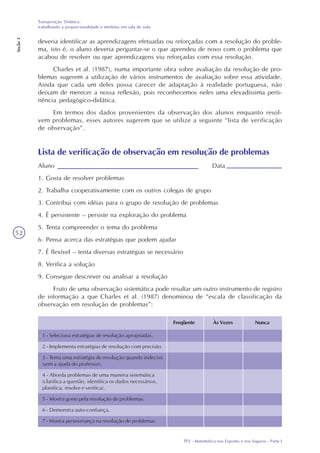 TP2 - Matemática nos Esportes e nos Seguros - Parte I
Transposição Didática:
trabalhando a proporcionalidade e medidas em sala de aula
Seção3
52
deveria identificar as aprendizagens efetuadas ou reforçadas com a resolução do proble-
ma, isto é, o aluno deveria perguntar-se o que aprendeu de novo com o problema que
acabou de resolver ou que aprendizagens viu reforçadas com essa resolução.
Charles et al. (1987), numa importante obra sobre avaliação da resolução de pro-
blemas sugerem a utilização de vários instrumentos de avaliação sobre essa atividade.
Ainda que cada um deles possa carecer de adaptação à realidade portuguesa, não
deixam de merecer a nossa reflexão, pois reconhecemos neles uma elevadíssima perti-
nência pedagógico-didática.
Em termos dos dados provenientes da observação dos alunos enquanto resol-
vem problemas, esses autores sugerem que se utilize a seguinte “lista de verificação
de observação”.
Lista de verificação de observação em resolução de problemas
Aluno Data
1. Gosta de resolver problemas
2. Trabalha cooperativamente com os outros colegas de grupo
3. Contribui com idéias para o grupo de resolução de problemas
4. É persistente – persiste na exploração do problema
5. Tenta compreender o tema do problema
6. Pensa acerca das estratégias que podem ajudar
7. É flexível – tenta diversas estratégias se necessário
8. Verifica a solução
9. Consegue descrever ou analisar a resolução
Fruto de uma observação sistemática pode resultar um outro instrumento de registro
de informação a que Charles et al. (1987) denominou de “escala de classificação da
observação em resolução de problemas”:
Freqüente Às Vezes Nunca
1 - Seleciona estratégias de resolução apropriadas.
2 - Implementa estratégias de resolução com precisão.
3 - Tenta uma estratégia de resolução quando indeciso
(sem a ajuda do professor).
4 - Aborda problemas de uma maneira sistemática
(clarifica a questão, identifica os dados necessários,
planifica, resolve e verifica).
5 - Mostra gosto pela resolução de problemas.
6 - Demonstra auto-confiança.
7 - Mostra perseverança na resolução de problemas.
 