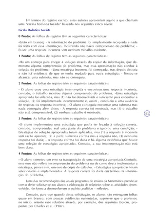53
Em termos do registro escrito, estes autores apresentam aquilo a que chamam
uma “escala holística focada” baseada nos seguintes cinco níveis:
Escala Holística Focada
0 Ponto: As folhas de registro têm as seguintes características:
-Estão em branco; - A informação do problema foi simplesmente recopiada e nada
foi feito com essa informação, mostrando não haver compreensão do problema; -
Existe uma resposta incorreta sem nenhum trabalho evidente.
1 Ponto: As folhas de registro têm as seguintes características:
-Há um começo para chegar à solução através do copiar da informação, que de-
monstra alguma compreensão do problema, mas essa aproximação não conduz à
solução do problema; - Uma estratégia incorreta foi começada, mas depois desistiu
e não há evidência de que se tenha mudado para outra estratégia; - Tentou-se
alcançar uma submeta, mas não se conseguiu.
2 Pontos: As folhas de registro têm as seguintes características:
- O aluno usou uma estratégia interrompida e encontrou uma resposta incorreta,
contudo, o trabalho mostrou alguma compreensão do problema; -Uma estratégia
apropriada foi utilizada, mas (1) não foi desenvolvida o suficiente para encontrar a
solução, (2) foi implementada incorretamente e, assim , conduziu a uma ausência
de resposta ou resposta incorreta; - O aluno conseguiu encontrar uma submeta mas
nada conseguiu além disso; - A resposta correta foi mostrada, mas (1) o trabalho
não está compreensível, (2) nenhum trabalho é mostrado.
3 Pontos: As folhas de registro têm as seguintes características:
-O aluno implementou uma estratégia que podia ter levado à solução correta,
contudo, compreendeu mal uma parte do problema e ignorou uma condição; -
Estratégias de solução apropriadas foram aplicadas, mas (1) a resposta é incorreta
sem razão aparente, (2) a parte numérica correta mas a resposta não, (3) nenhuma
resposta foi dada; - A resposta correta foi dada e há alguma evidência que houve
uma seleção de estratégias apropriadas. Contudo, a sua implementação não está
bem clara.
4 Pontos: As folhas de registro têm as seguintes características:
- O aluno cometeu um erro na transposição de uma estratégia apropriada.Contudo,
esse erro não reflete incompreensão do problema ou de como devia implementar a
estratégia, parece sim, um erro de cópia de cálculos; - Estratégias apropriadas foram
selecionadas e implementadas. A resposta correta foi dada em termos da informa-
ção do problema.
Uma das recomendações dos atuais programas do ensino da Matemática prende-se
com o dever solicitar-se aos alunos a elaboração de relatórios sobre as atividades desen-
volvidas, de forma a desenvolverem o espírito analítico – reflexivo.
Contudo, para que quando dessa solicitação, os alunos não entreguem folhas
quase em branco, com poucas evidências sustentadas, sugere-se que o professor,
no início, oriente esse relatório através, por exemplo, dos seguintes tópicos, pro-
postos por Charles et al. (1987).
 