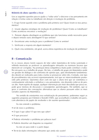 TP2 - Matemática nos Esportes e nos Seguros - Parte I
Transposição Didática:
trabalhando a proporcionalidade e medidas em sala de aula
Seção3
54
Relatório do aluno: questões a focar
Use as seguintes questões para te ajudar a “voltar atrás” e descreve o teu pensamento em
relação à forma como tu trabalhaste em direção à resolução do problema.
1- O que fizeste quando viste o problema pela primeira vez? Quais foram os teus pensa-
mentos?
2 - Usaste algumas estratégias de resolução de problemas? Quais? Como as trabalhaste?
Como aconteceu encontrar a resolução?
3 - Tentaste alguma abordagem ao problema que não funcionou sendo necessário parar
e depois tentaste outra abordagem? O que sentiste?
4 - Encontraste uma resolução para o problema? Como te sentiste?
5 - Verificaste a resposta em algum momento?
6 - Qual o teu sentimento, em geral, acerca desta experiência de resolução de problemas?
B - Comunicação
Se os nossos alunos forem capazes de falar sobre matemática de forma sustentada e
refletida mostrarão ao professor as aprendizagens efetuadas ou eventuais lacunas que
merecem ser corrigidas. Na promoção desta competência muito pode contribuir o traba-
lho em pares ou o trabalho de grupo. De fato, o trabalho de grupo em Matemática pode
ser gerador de diálogos e de confrontos de opinião que, após devidamente fundamenta-
dos devem ser oralizados para toda a turma se pronunciar sobre eles. Contudo, este tipo
de procedimentos não ocorrerá espontaneamente; terá que ser intencionalmente promo-
vido pelo professor. Queremos dizer com isto que o aluno terá que ser sistemática e
continuamente solicitado a verbalizar o seu pensamento, não devendo coibir-se de pen-
sar alto. Num espírito de equipe, qualquer intervenção por mais descabida que possa ser,
pode gerar motivos de discussão e conseqüentes aprendizagens. Há também, que se
gerar o confronto das concepções alternativas que os alunos possuam sobre os mais
variados aspectos da Matemática.
No sentido de orientarmos essa verbalização do pensamento, poderemos seguir as
sugestões propostas por Clement e Konold (1989), que aconselham o trabalho em pares,
com alternância de papéis de resolvedor e de ouvinte questionador:
Eu não entendi o problema:
• Lê de novo o problema;
• O que é que sabes? O que tens que saber?
• O que procuras?
• Poderás reformular o problema por palavras tuas?
• Poderás desenhar um diagrama ou esquema?
Eu não sei para onde ir a partir daqui:
• Ter-te-ão dado informações relevantes que ainda não usaste?
 