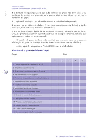 TP2 - Matemática nos Esportes e nos Seguros - Parte I
Transposição Didática:
trabalhando a proporcionalidade e medidas em sala de aula
Seção3
56
2- é também de superimportância que cada elemento do grupo não deve isolar-se na
resolução de tarefas: pelo contrário, deve compartilhar as suas idéias com os outros
elementos do grupo;
3- o registro da resolução de cada tarefa deve ser o mais detalhado possível;
4- mesmo que se utilize calculadora, é importante o registro escrito da indicação das
operações, bem como dos resultados encontrados;
5- não se deve utilizar a borracha ou o corretor quando da resolução por escrito da
tarefa. Se pretender anular um registro basta traçar um risco por cima dele, sem que esse
registro passe a deixar de ser perceptível.
O trabalho de grupo também pode constituir um momento ímpar na procura de
informação por parte do professor sobre os aspectos atitudinais e de sociabilidade.
Assim, seguindo a sugestão de Prieto (1996) temos a tabela abaixo:
Atitudes Básicas para o Trabalho de Grupo
Aluno Data
1 2 3 4 5
1. Cumpre as normas de convivência social
2. Respeita a sua vez para falar
3. Relaciona-se com os outros alunos da turma
4. Tem uma expressão oral adequada
5. Permanece no grupo durante a realização da tarefa
6. Respeita outras idéias e opiniões
7. Evita fazer comentários paralelos
8. Mantém um tom de voz adequado
9. Mantém uma postura corporal correta
10. Respeita as normas de funcionamento
11. Tem gestos e modos corretos
12. Participa voluntária e espontaneamente
13. Mantém limpeza e higiene pessoal
14. É claro nas suas intervenções
15. Tem interesse pelo trabalho em equipe
 