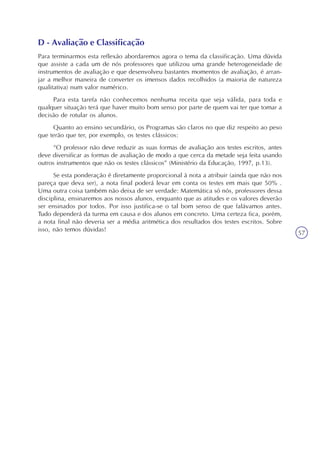 57
D - Avaliação e Classificação
Para terminarmos esta reflexão abordaremos agora o tema da classificação. Uma dúvida
que assiste a cada um de nós professores que utilizou uma grande heterogeneidade de
instrumentos de avaliação e que desenvolveu bastantes momentos de avaliação, é arran-
jar a melhor maneira de converter os imensos dados recolhidos (a maioria de natureza
qualitativa) num valor numérico.
Para esta tarefa não conhecemos nenhuma receita que seja válida, para toda e
qualquer situação terá que haver muito bom senso por parte de quem vai ter que tomar a
decisão de rotular os alunos.
Quanto ao ensino secundário, os Programas são claros no que diz respeito ao peso
que terão que ter, por exemplo, os testes clássicos:
“O professor não deve reduzir as suas formas de avaliação aos testes escritos, antes
deve diversificar as formas de avaliação de modo a que cerca da metade seja feita usando
outros instrumentos que não os testes clássicos” (Ministério da Educação, 1997, p.13).
Se esta ponderação é diretamente proporcional à nota a atribuir (ainda que não nos
pareça que deva ser), a nota final poderá levar em conta os testes em mais que 50% .
Uma outra coisa também não deixa de ser verdade: Matemática só nós, professores dessa
disciplina, ensinaremos aos nossos alunos, enquanto que as atitudes e os valores deverão
ser ensinados por todos. Por isso justifica-se o tal bom senso de que falávamos antes.
Tudo dependerá da turma em causa e dos alunos em concreto. Uma certeza fica, porém,
a nota final não deveria ser a média aritmética dos resultados dos testes escritos. Sobre
isso, não temos dúvidas!
 