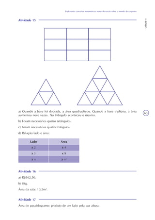 Unidade5
63
Explorando conceitos matemáticos numa discussão sobre o mundo dos esportes
Atividade 15
a) Quando a base foi dobrada, a área quadruplicou. Quando a base triplicou, a área
aumentou nove vezes. No triângulo aconteceu o mesmo.
b) Foram necessários quatro retângulos.
c) Foram necessários quatro triângulos.
d) Relação lado e área:
Lado Área
x 2
x 3
x n
x 4
x 9
x n2
Atividade 16
a) R$162,50.
b) 8kg.
Área da sala: 10,5m2
.
Atividade 17
Área do paralelogramo: produto de um lado pela sua altura.
 