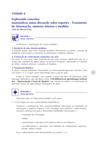 65
Unidade 6
Lembramos a organização das nossas unidades:
1. Resolução de uma situação-problema
A unidade propõe uma nova situação-problema relacionada ao esporte, tratando de
problemas relacionados a tratamento de informação e números relativos.
2. Construção do conhecimento matemático em ação
Na seção 2, você verá como, partindo de uma nova situação significativa que foi a
análise dos resultados de alguns atletas, foi possível introduzir e aprofundar os conceitos
de média, números relativos e unidades de medidas.
3. Transposição Didática
A seção 3 discute problemas relacionados ao ensino-aprendizagem de conceitos vistos
nas seções 1 e 2 e sugere ações relacionadas para a sala de aula.
Como as outras unidades, esta também conterá um Texto de Referência sobre
Educação Matemática, que abordará o tema “A flexibilização da aprendizagem matemá-
tica - Representação e Teoria de Quadros” que consiste na análise e na valorização de
diferentes formas de representação matemática do aluno.
Iniciando a
nossa conversa
Esperamos que, ao longo desta unidade, você possa:
1 – Com relação aos seus conhecimentos matemáticos:
Vivenciar a resolução de uma situação-problema relacionada ao tratamento de
informação e números relativos como estratégia para mobilizar conhecimentos,
construir conceitos em ação e desenvolver habilidades relacionadas a:
- tratamento de informação;
- média;
- interpretação e operação com números inteiros (ou relativos);
- reconhecimento e operações com unidades de comprimento, superfície,
volume, tempo e massa.
Esses conhecimentos serão desenvolvidos nas seções 1 e 2.
Explorando conceitos
matemáticos numa discussão sobre esportes - Tratamento
de informação, números inteiros e medidas
Celso de Oliveira Faria
Definindo o
nosso percurso
 