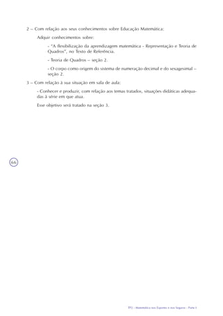 TP2 - Matemática nos Esportes e nos Seguros - Parte I
66
2 – Com relação aos seus conhecimentos sobre Educação Matemática:
Adquir conhecimentos sobre:
- “A flexibilização da aprendizagem matemática - Representação e Teoria de
Quadros”, no Texto de Referência.
- Teoria de Quadros – seção 2.
- O corpo como origem do sistema de numeração decimal e do sexagesimal –
seção 2.
3 – Com relação à sua situação em sala de aula:
- Conhecer e produzir, com relação aos temas tratados, situações didáticas adequa-
das à série em que atua.
Esse objetivo será tratado na seção 3.
 