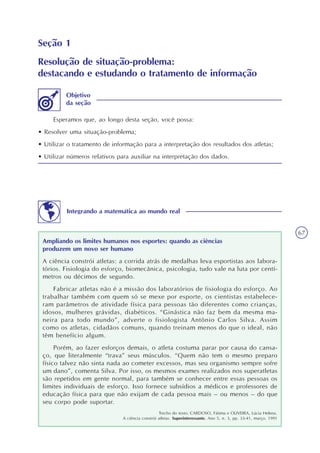 67
Seção 1
Resolução de situação-problema:
destacando e estudando o tratamento de informação
Esperamos que, ao longo desta seção, você possa:
• Resolver uma situação-problema;
• Utilizar o tratamento de informação para a interpretação dos resultados dos atletas;
• Utilizar números relativos para auxiliar na interpretação dos dados.
Objetivo
da seção
Integrando a matemática ao mundo real
Ampliando os limites humanos nos esportes: quando as ciências
produzem um novo ser humano
A ciência constrói atletas: a corrida atrás de medalhas leva esportistas aos labora-
tórios. Fisiologia do esforço, biomecânica, psicologia, tudo vale na luta por centí-
metros ou décimos de segundo.
Fabricar atletas não é a missão dos laboratórios de fisiologia do esforço. Ao
trabalhar também com quem só se mexe por esporte, os cientistas estabelece-
ram parâmetros de atividade física para pessoas tão diferentes como crianças,
idosos, mulheres grávidas, diabéticos. “Ginástica não faz bem da mesma ma-
neira para todo mundo”, adverte o fisiologista Antônio Carlos Silva. Assim
como os atletas, cidadãos comuns, quando treinam menos do que o ideal, não
têm benefício algum.
Porém, ao fazer esforços demais, o atleta costuma parar por causa do cansa-
ço, que literalmente “trava” seus músculos. “Quem não tem o mesmo preparo
físico talvez não sinta nada ao cometer excessos, mas seu organismo sempre sofre
um dano”, comenta Silva. Por isso, os mesmos exames realizados nos superatletas
são repetidos em gente normal, para também se conhecer entre essas pessoas os
limites individuais de esforço. Isso fornece subsídios a médicos e professores de
educação física para que não exijam de cada pessoa mais – ou menos – do que
seu corpo pode suportar.
Trecho do texto: CARDOSO, Fátima e OLIVEIRA, Lúcia Helena.
A ciência constrói atletas. Superinteressante. Ano 5, n. 3, pp. 33-41, março. 1991
 