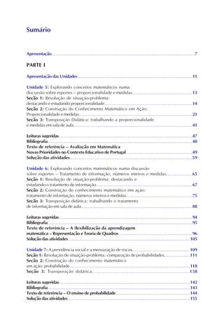 Apresentação..........................................................................................................7
PARTE I
Apresentação das Unidades....................................................................................11
Unidade 5: Explorando conceitos matemáticos numa
discussão sobre esportes – proporcionalidade e medidas.........................................13
Seção 1: Resolução de situação-problema:
destacando e estudando proporcionalidade................................................................14
Seção 2: Construção do Conhecimento Matemático em Ação:
Proporcionalidade e medidas...................................................................................21
Seção 3: Transposição Didática: trabalhando a proporcionalidade
e medidas em sala de aula......................................................................................41
Leituras sugeridas...................................................................................................47
Bibliografia...........................................................................................................48
Texto de referência – Avaliação em Matemática
Novas Prioridades no Contexto Educativo de Portugal................................................49
Solução das atividades....................................................................................59
Unidade 6: Explorando conceitos matemáticos numa discussão
sobre esportes – Tratamento de informação, números inteiros e medidas..................65
Seção 1: Resolução de situação-problema: destacando e
estudando o tratamento de informação......................................................................67
Seção 2: Construção do conhecimento matemático em ação:
tratamento de informação, números inteiros e medidas...............................................75
Seção 3: Transposição didática: trabalhando o tratamento
de informação em sala de aula.................................................................................88
Leituras sugeridas...................................................................................................94
Bibliografia...........................................................................................................95
Texto de referência – A flexibilização da aprendizagem
matemática – Representação e Teoria de Quadros......................................................96
Solução das atividades.........................................................................................105
Unidade 7: A previdência social e a mensuração de riscos.........................................109
Seção 1: Resolução de situação-problema: comparação de probabilidades..................111
Seção 2: Construção do conhecimento matemático
em ação: probabilidade........................................................................................118
Seção 3: Transposição didática.............................................................138
Leituras sugeridas.................................................................................................142
Bibliografia.........................................................................................................143
Texto de referência – O ensino de probabilidade......................................................144
Solução das atividades..........................................................................................155
Sumário
 