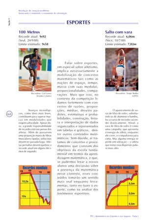 TP2 - Matemática nos Esportes e nos Seguros - Parte I
Resolução de situação-problema:
destacando e estudando o tratamento de informação
Seção1
68
100 Metros
Recorde atual: 9s92
(Seul, 24/9/88)
Limite estimado: 9s58
Recordista: Carl Lewis
(Estados Unidos)
Avanços tecnológi-
cos, como tênis mais leves,
contribuem para superar mar-
cas em modalidades que
exigem velocidade. Apesar dis-
so, a grande responsabilidade
de recordes está nas pernas dos
atletas. Além de possuírem
uma proporção maior de fibras
musculares rápidas, velocistas
devem ter passada larga. Atle-
tas pernaltas devem quebrar o
recorde atual em alguns déci-
mos de segundo.
Salto com vara
Recorde atual: 6,06m
(Nice, 10/7/88)
Limite estimado: 7,82m
Recordista: Sergei Bubka
(URSS)
O aparecimento de va-
ras de fibra de vidro, substitu-
indo as de alumínio e bambu,
fez a curva de recordes ascen-
der drasticamente. Afinal, a
vara de fibra de vidro é como
uma catapulta, que aproveita
a energia do atleta, enquanto
ele corre, e o impulsiona para
cima. Mas alguma energia se
perde em vibração – o atleta
que evitar essa dispersão pula-
rá mais alto.
Falar sobre esportes,
em especial sobre atletismo,
implica necessariamente a
mobilização de conceitos
matemáticos tais como as
noções de espaço, tempo,
massa com suas medidas,
proporcionalidades, compa-
rações. Mais que isso, no
contexto da competição li-
damos fortemente com con-
ceitos de razões, propor-
ções, médias, desvios pa-
drões, estimativas e proba-
bilidades, construção, leitu-
ra e interpretação de dados
organizados e representados
em tabelas e gráficos, den-
tre outros conteúdos mate-
máticos. Sem dúvida, aí tra-
tamos de conceitos e proce-
dimentos que constam dos
objetivos da escola funda-
mental em termos da apren-
dizagem matemática, e que,
se pudermos levar a nossos
alunos uma discussão sobre
a presença da matemática
nesse contexto, esses con-
teúdos tomarão um sentido
mais real enquanto ferra-
mentas, tanto no fazer o es-
porte, como na análise dos
fenômenos esportivos.
ESPORTES
 