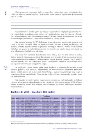 TP2 - Matemática nos Esportes e nos Seguros - Parte I
Resolução de situação-problema:
destacando e estudando o tratamento de informação
Seção1
70
1 Baseado em informações obtidas junto à Confederação Brasileira de Atletismo na internet no endereço: www.cbat.org.br
Ranking de 2001 - Brasileiro 100 metros
Feminino
Atleta
Kátia Regina de Jesus Santos
Evelyn Carolina de Oliveira
dos Santos
Priscila Pinheiro da Silva
Renata Vilela Sampaio
Joyce Chagas Prieto
Rosemar Maria Coelho Neto
Lucimar Aparecida de Moura
Thatiana Regina Ignácio
Luciana Alves dos Santos
Aretusa Aparecida Francisca
Moreira
Nascimento
31/12/1967
11/04/1985
06/06/1980
09/01/1982
21/02/1983
02/01/1977
22/03/1974
02/07/1983
10/02/1970
05/06/1977
UF
SP
RJ
AM
RJ
SP
RJ
RJ
SP
RJ
SP
Equipe
FLAMENGO
São Raimundo
CRVG
BRASIL FC
CRVG
CRVG
BRASIL FC
CRVG
ULL BRAVITAP
Fase
2/F/
2/F/
1/Ex/
3/F/
1/SM/
1/F/
1/F/
1/F/
1/SM/
5/F/
Local
Americana
Londrina
Manaus
Londrina
São Paulo
Americana
Rio de Janeiro
São Paulo
São Paulo
Americana
Data
16/06/2001
29/09/2001
17/08/2001
29/09/2001
25/08/2001
16/06/2001
19/07/2001
25/08/2001
17/03/2001
16/06/2001
Marca
10.61
10.73
10.74
10.77
10.92
11.32
11.33
11.51
11.95
12.01
CBAt
3825
16868
11389
10920
17814
5654
2598
12180
357
7870
Vento
-0.4
0.0
0.9
0.0
0.4
-0.4
-1.3
1.1
-1.1
-0.4
Outros números expressam índices, ou melhor, razões, tais como velocidades, fre-
qüências relativas, concentrações. Quais seriam elas e quais os significados de cada uma
dessas razões?
Os rendimentos obtidos pelos esportistas e sua melhoria implicam geralmente alte-
rar esses índices, e portanto, essas razões entre espaço/tempo (que é o caso da velocida-
de), massa/espaço (como é o caso do arremesso de peso ou de levantamento) ou ainda
volume/tempo (melhoria da capacidade respiratória), dentre outras.
Na unidade anterior do TP dedicamos nossa atenção a esportes de quadra, nos
quais o sucesso depende, além de outras variáveis, de uma articulação do grupo na
quadra, criando, desenvolvendo e aplicando estratégias e táticas. Vamos nessa unidade
trabalhar um pouco a matemática presente em esportes de caráter mais individual, ou
seja, algumas modalidades de atletismo.
Nas suas mais variadas modalidades, cada atleta, mais do que vencer o outro,
busca, antes de mais nada, no dia-a-dia, ampliar seus próprios limites; conquistar novos
recordes/marcas superando-se a cada momento. Assim, antes de disputar com o “outro”,
estar no topo da lista do ranking que aponta os melhores, requer-se um trabalho árduo
de expandir os limites do seu próprio corpo.
A ampliação desses limites pode tanto implicar o aumento dos índices acima
citados quanto a sua redução, dependendo da modalidade de atletismo. Enquanto
alguns tentam correr um espaço em menor tempo, outros buscam lançar seu corpo a
uma maior altura ou distância. Aumentar ou reduzir índices, eis um dos grandes obje-
tivos do atletismo.
Na situação presente, vamos eleger como contexto de matematização os índices
obtidos pelos nossos atletas brasileiros na corrida de 100 metros no ano 2001. Obser-
vemos as tabelas abaixo indicando os índices obtidos por atletas femininas e masculi-
nos brasileiros1
:
 