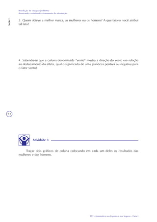 TP2 - Matemática nos Esportes e nos Seguros - Parte I
Resolução de situação-problema:
destacando e estudando o tratamento de informação
Seção1
72
Atividade 3
Traçar dois gráficos de coluna colocando em cada um deles os resultados das
mulheres e dos homens.
3. Quem obteve a melhor marca, as mulheres ou os homens? A que fatores você atribui
tal fato?
4. Sabendo-se que a coluna denominada “vento” mostra a direção do vento em relação
ao deslocamento do atleta, qual o significado de uma grandeza positiva ou negativa para
o fator vento?
 
