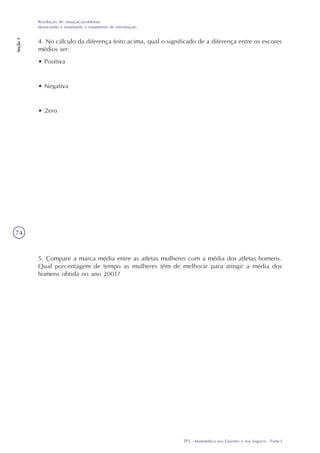 TP2 - Matemática nos Esportes e nos Seguros - Parte I
Resolução de situação-problema:
destacando e estudando o tratamento de informação
Seção1
74
4. No cálculo da diferença feito acima, qual o significado de a diferença entre os escores
médios ser:
• Positiva
• Negativa
• Zero
5. Compare a marca média entre as atletas mulheres com a média dos atletas homens.
Qual porcentagem de tempo as mulheres têm de melhorar para atingir a média dos
homens obtida no ano 2001?
 