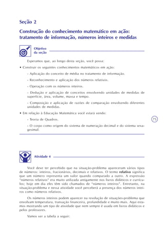 75
Seção 2
Construção do conhecimento matemático em ação:
tratamento de informação, números inteiros e medidas
Esperamos que, ao longo desta seção, você possa:
• Construir os seguintes conhecimentos matemáticos em ação:
- Aplicação do conceito de média no tratamento de informação.
- Reconhecimento e aplicação dos números relativos.
- Operação com os números inteiros.
- Dedução e aplicação de conceitos envolvendo unidades de medidas de
superfície, área, volume, massa e tempo.
- Composição e aplicação de razões de comparação envolvendo diferentes
unidades de medidas.
• Em relação à Educação Matemática você estará vendo:
- Teoria de Quadros.
- O corpo como origem do sistema de numeração decimal e do sistema sexa-
gesimal.
Objetivo
da seção
Atividade 4
Você deve ter percebido que na situação-problema apareceram vários tipos
de números: inteiros, fracionários, decimais e relativos. O termo relativo significa
que um número representa um valor quando comparado a outro. A expressão
“números relativos” era muito utilizada antigamente nos livros didáticos e currícu-
los; hoje em dia eles têm sido chamados de “números inteiros”. Entretanto, na
situação-problema e nessa atividade você perceberá a presença dos números intei-
ros como números relativos.
Os números inteiros podem aparecer na resolução de situações-problema que
envolvam temperatura, transação financeira, profundidade e muito mais. Aqui esta-
mos mostrando um tipo de atividade que nem sempre é usada em livros didáticos e
pelos professores.
Vamos ver a tabela a seguir:
 